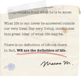 ... What life is can never be answered outside our very lives. Our very living, constitutes this great ‘ idea ’ of what life may be. There is no definition of life out there. In fact, WE are the definition of life.